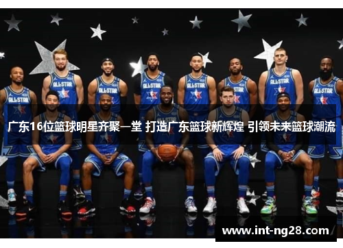 广东16位篮球明星齐聚一堂 打造广东篮球新辉煌 引领未来篮球潮流