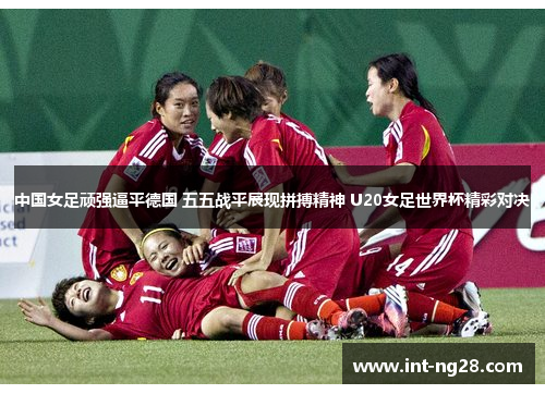 中国女足顽强逼平德国 五五战平展现拼搏精神 U20女足世界杯精彩对决